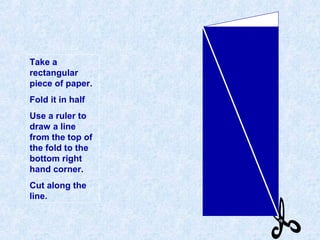 Take a
rectangular
piece of paper.
Fold it in half
Use a ruler to
draw a line
from the top of
the fold to the
bottom right
hand corner.
Cut along the
line.