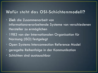 • Ziel: die Zusammenarbeit von
  informationsverarbeitende Systeme von verschiedenen
  Hersteller zu ermöglichen
• 1983 von der Internationalen Organisation für
  Normung (ISO) festgelegt
• Open Systems Interconnection Reference Model
• geregelte Reihenfolge in der Kommunikation
• Schichten sind austauschbar
 