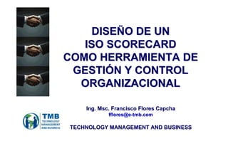 DISEÑO DE UN 
ISO SCORECARD 
COMO HERRAMIENTA DE 
GESTIÓN Y CONTROL 
ORGANIZACIONAL 
Ing. Msc. Francisco Flores Capcha 
fflores@e-tmb.com 
TECHNOLOGY MANAGEMENT AND BUSINESS 
 