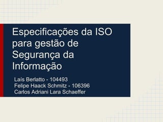 Especificações da ISO
para gestão de
Segurança da
Informação
Laís Berlatto - 104493
Felipe Haack Schmitz - 106396
Carlos Adriani Lara Schaeffer
 