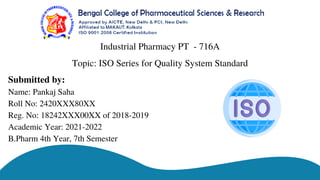 Industrial Pharmacy PT - 716A
Submitted by:
Name: Pankaj Saha
Roll No: 2420XXX80XX
Reg. No: 18242XXX00XX of 2018-2019
Academic Year: 2021-2022
B.Pharm 4th Year, 7th Semester
Topic: ISO Series for Quality System Standard
 