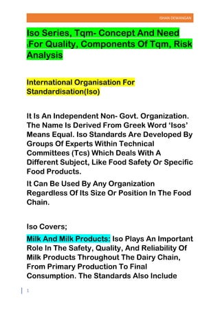 ISHAN DEWANGAN
1
Iso Series, Tqm- Concept And Need
SFor Quality, Components Of Tqm, Risk
Analysis
International Organisation For
Standardisation(Iso)
It Is An Independent Non- Govt. Organization.
The Name Is Derived From Greek Word ‘Isos’
Means Equal. Iso Standards Are Developed By
Groups Of Experts Within Technical
Committees (Tcs) Which Deals With A
Different Subject, Like Food Safety Or Specific
Food Products.
It Can Be Used By Any Organization
Regardless Of Its Size Or Position In The Food
Chain.
Iso Covers;
Milk And Milk Products: Iso Plays An Important
Role In The Safety, Quality, And Reliability Of
Milk Products Throughout The Dairy Chain,
From Primary Production To Final
Consumption. The Standards Also Include
 