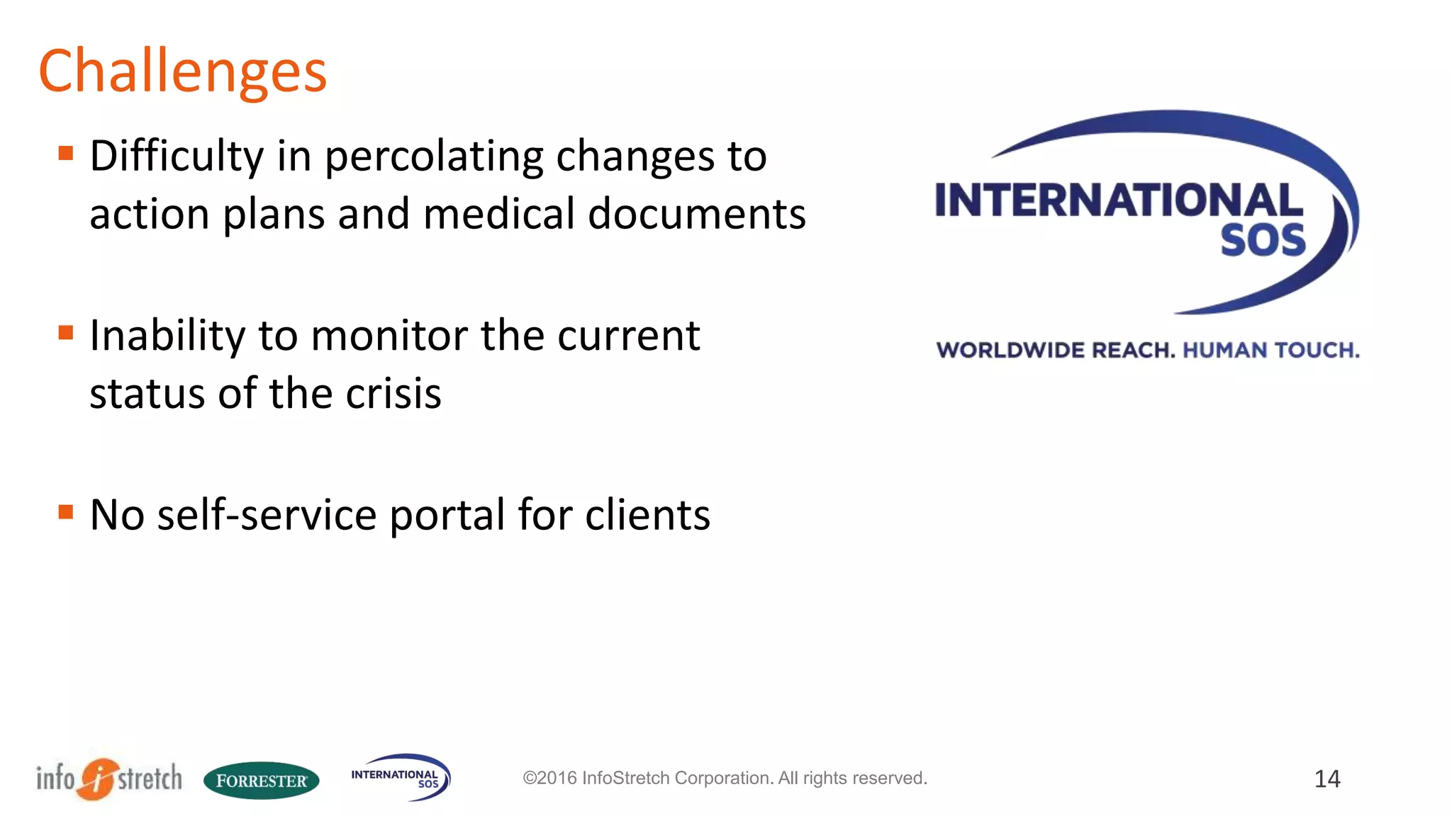 International SOS Story
14©2016 InfoStretch Corporation. All rights reserved.
 Paper-based system
 To digitize client’s response to a global
health crisis
 To allow definition and configuration
of multi-level action plans
 Challenges in creating full set of
requirements upfront.
 
