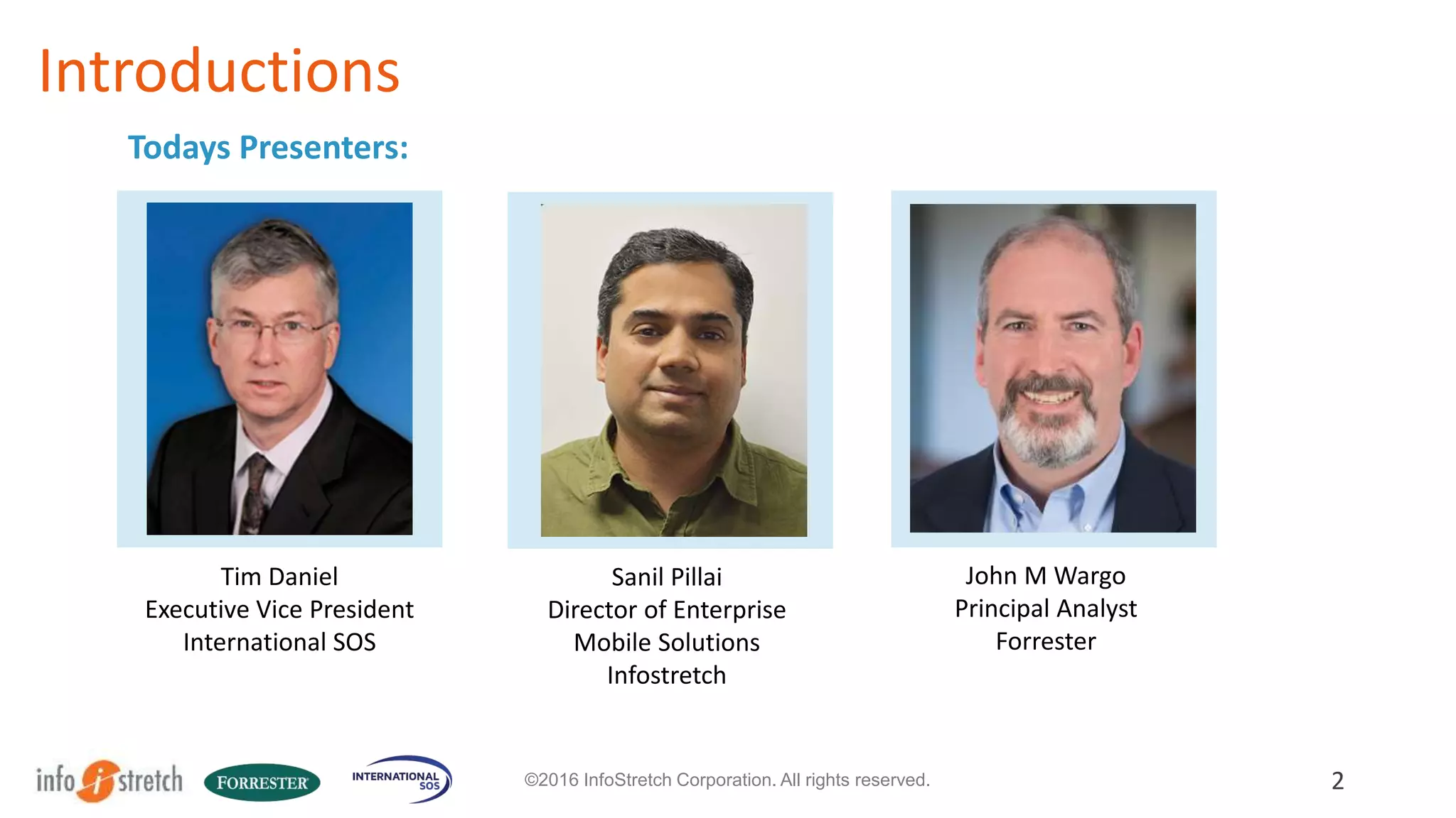 Introductions
©2016 InfoStretch Corporation. All rights reserved.
Todays Presenters:
Tim Daniel
Executive Vice President
International SOS
Sanil Pillai
Director of Enterprise
Mobile Solutions
Infostretch
John M Wargo
Principal Analyst
Forrester
2
 