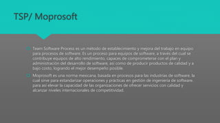 TSP/ Moprosoft
 Team Software Process es un método de establecimiento y mejora del trabajo en equipo
para procesos de software. Es un proceso para equipos de software, a través del cual se
contribuye equipos de alto rendimiento, capaces de comprometerse con el plan y
administración del desarrollo de software, así como de producir productos de calidad y a
bajo costo, logrando el mejor desempeño posible.
 Moprosoft es una norma mexicana, basada en procesos para las industrias de software, la
cual sirve para estandarizar operaciones y prácticas en gestión de ingeniería de software,
para así elevar la capacidad de las organizaciones de ofrecer servicios con calidad y
alcanzar niveles internacionales de competitividad.
 