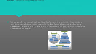 ISO 12207 – Modelos de Ciclos de Vida del Software.
 Estándar para los procesos de ciclo de vida del software de la organización, Este estándar se
concibió para aquellos interesados en adquisición de software, así como desarrolladores y
proveedores. El estándar indica una serie de procesos desde la recopilación de requisitos hasta
la culminación del software.
 