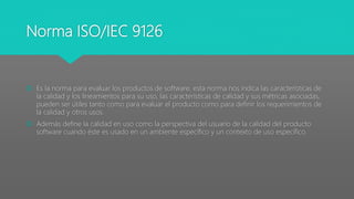 Norma ISO/IEC 9126
 Es la norma para evaluar los productos de software, esta norma nos indica las características de
la calidad y los lineamientos para su uso, las características de calidad y sus métricas asociadas,
pueden ser útiles tanto como para evaluar el producto como para definir los requerimientos de
la calidad y otros usos.
 Además define la calidad en uso como la perspectiva del usuario de la calidad del producto
software cuando éste es usado en un ambiente específico y un contexto de uso específico.
 