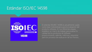 Estándar ISO/IEC 14598
 El estándar ISO/IEC 14598 es actualmente usado
como base metodológica para la evaluación del
producto software. En sus diferentes etapas,
establece un marco de trabajo para evaluar la
calidad de los productos de software
proporcionando, además, métricas y requisitos
para los procesos de evaluación de los mismos.
 