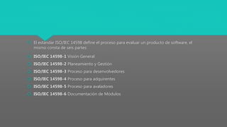  El estándar ISO/IEC 14598 define el proceso para evaluar un producto de software, el
mismo consta de seis partes:
 ISO/IEC 14598-1 Visión General
 ISO/IEC 14598-2 Planeamiento y Gestión
 ISO/IEC 14598-3 Proceso para desenvolvedores
 ISO/IEC 14598-4 Proceso para adquirentes
 ISO/IEC 14598-5 Proceso para avaladores
 ISO/IEC 14598-6 Documentación de Módulos
 