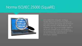 Norma ISO/IEC 25000 (SquaRE)
 ISO 25000:2005 (SQuaRE -Software
Quality Requirements and Evaluation) es
una nueva serie de normas que se basa en
ISO 9126 y en ISO 14598 (Evaluación del
software). Uno de los principales objetivos
de la serie SQuaRE es la coordinación y
armonización del contenido de ISO 9126 y
de ISO 15939:2002 (Measurement
Information Model).
 