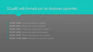 SQuaRE está formada por las divisiones siguientes:
 ISO/IEC 2500n. División de gestión de calidad.
 ISO/IEC 2501n. División del modelo de calidad.
 ISO/IEC 2502n. División de mediciones de calidad.
 ISO/IEC 2503n. División de requisitos de calidad.
 ISO/IEC 2504n. División de evaluación de la calidad.
 ISO/IEC 25050–25099. Estándares de extensión SQuaRE.
 
