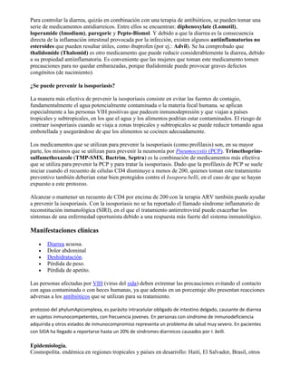 Para controlar la diarrea, quizás en combinación con una terapia de antibióticos, se pueden tomar una
serie de medicamentos antidiarreicos. Entre ellos se encuentran: diphenoxylate (Lomotil),
loperamide (Imodium), paregoric y Pepto-Bismol. Y debido a que la diarrea es la consecuencia
directa de la inflamación intestinal provocada por la infección, existen algunos antiinflamatorios no
esteroides que pueden resultar útiles, como ibuprofen (por ej.: Advil). Se ha comprobado que
thalidomide (Thalomid) es otro medicamento que puede reducir considerablemente la diarrea, debido
a su propiedad antiinflamatoria. Es conveniente que las mujeres que toman este medicamento tomen
precauciones para no quedar embarazadas, porque thalidomide puede provocar graves defectos
congénitos (de nacimiento).

¿Se puede prevenir la isosporiasis?

La manera más efectiva de prevenir la isosporiasis consiste en evitar las fuentes de contagio,
fundamentalmente el agua potencialmente contaminada o la materia fecal humana. se aplican
especialmente a las personas VIH positivas que padecen inmunodepresión y que viajan a países
tropicales y subtropicales, en los que el agua y los alimentos podrían estar contaminados. El riesgo de
contraer isosporiasis cuando se viaja a zonas tropicales y subtropicales se puede reducir tomando agua
embotellada y asegurándose de que los alimentos se cocinen adecuadamente.

Los medicamentos que se utilizan para prevenir la isosporiasis (como profilaxis) son, en su mayor
parte, los mismos que se utilizan para prevenir la neumonía por Pneumocystis (PCP). Trimethoprim-
sulfamethoxazole (TMP-SMX, Bactrim, Septra) es la combinación de medicamentos más efectiva
que se utiliza para prevenir la PCP y para tratar la isosporiasis. Dado que la profilaxis de PCP se suele
iniciar cuando el recuento de células CD4 disminuye a menos de 200, quienes toman este tratamiento
preventivo también deberían estar bien protegidos contra el Isospora belli, en el caso de que se hayan
expuesto a este protozoo.

Alcanzar o mantener un recuento de CD4 por encima de 200 con la terapia ARV también puede ayudar
a prevenir la isosporiasis. Con la isosporiasis no se ha reportado el llamado síndrome inflamatorio de
reconstitución inmunológica (SIRI), en el que el tratamiento antirretroviral puede exacerbar los
síntomas de una enfermedad oportunista debido a una respuesta más fuerte del sistema inmunológico.

Manifestaciones clínicas

       Diarrea acuosa.
       Dolor abdominal
       Deshidratación.
       Pérdida de peso.
       Pérdida de apetito.

Las personas afectadas por VIH (virus del sida) deben extremar las precauciones evitando el contacto
con agua contaminada o con heces humanas, ya que además en un porcentaje alto presentan reacciones
adversas a los antibióticos que se utilizan para su tratamiento.

protozoo del phylumApicomplexa, es parásito intracelular obligado de intestino delgado, causante de diarrea
en sujetos inmunocompetentes, con frecuencia jovenes. En personas con síndrome de inmunodeficiencia
adquirida y otros estados de inmunocompromiso representa un problema de salud muy severo. En pacientes
con SIDA ha llegado a reportarse hasta un 20% de síndromes diarreicos causados por I. belli.

Epidemiología.
Cosmopolita. endémica en regiones tropicales y países en desarrollo: Haití, El Salvador, Brasil, otros
 