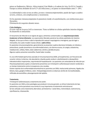 países en Sudámerica, México, Africa tropical, Este Medio y el sudeste de Asia. En EUA, Canadá y
Europa se estima alrededor de un 0.2 % de infecciones, y en países no desarrollados entre 3 - 20%.

La enfermedad es más severa en niños, jovenes e inmunocomprometidos; puede dar lugar a cuadros
severos, crónicos, con complicaciones y recurrencias.

En los pacientes inmunocompetentes la parasitosis tiende a la autolimitación, con reinfecciones poco
frecuentes.
Eliminación de ooquistes durante meses.

Ciclo biológico.
El ciclo vital de Isospora belli es monoxeno. Tiene su hábitat en células epiteliales intestino delgado.
Su desarrollo es intracelular.

El mecanismo de infección es la ingesta de agua y alimentos contaminados con ooquistesesporulados
(maduros), la forma infectante. Los esporozoítos liberados penetran las células epiteliales de intestino
delgado, en las que se lleva a cabo la reproducción asexual: esquizogonia o merogonia, que da lugar a
merozoítos, los cuales invaden nuevas células. uadro clínico.
En pacientes inmunocompetentes, generalmente se presentan cuadros diarreicos limitados; en infantes y
preescolares, puede presentarse una enfermedad severa, con diarrea acuosa, sin sangre, esteatorrea,
malabsorción, cefalea, fiebre, dolor abdominal, vómito y pérdida de peso.
Algunos sujetos presentan eosinofilia. Puede haber recaídas.

Es una enfermedad oportunista asociada al inmunocompromiso (SIDA, principalmente), con frecuencia de
caracter crónico; la diarrea, más abundante y líquida puede conducir a deshidratación y desequilibrio
hidroelectrolítico importantes, requiriendo de hospitalización. Los pacientes con antecedente de infección por
Pneumocystisjiroveciy sujetos a tratamiento preventivo con trimetoprim-sulfametoxazol estarán recibiendo a
un tiempo tratamiento contra la isosporosis y las recaídas.
Existen reportes de la enfermedad extraintestinal en pacientes con SIDA, involucrando pulmones, hígado,vías
biliares, bazo, ganglios linfáticos, colon. Histopatológicamente se observan atrofia de microvellosidades,
infiltrados de eosinófilos y desorganización del epitelio.


Tratamiento.
Trimetoprim-Sulfametoxazol y tratamiento de sostén.
En pacientes con SIDA y otras patologías que producen inmunosupresión, se ofrece tratamiento de tipo
preventivo y contra parasitosis recurrentes.Es muy importante el tratamiento antirretroviral.
Se han utilizado como tratamiento alternativo: pirimetamina + ácido fólico, metronidazol, roxitromicina,
ciprofloxacina, nitazoxanida.
 
