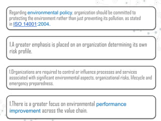 Regarding environmental policy, organization should be committed to
protecting the environment rather than just preventing its pollution, as stated
in ISO 14001:2004.
1.A greater emphasis is placed on an organization determining its own
risk profile.
1.Organizations are required to control or influence processes and services
associated with significant environmental aspects, organizational risks, lifecycle and
emergency preparedness.
1.There is a greater focus on environmental performance
improvement across the value chain.
 