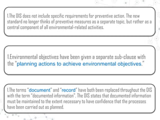 1.The DIS does not include specific requirements for preventive action. The new
standard no longer thinks of preventive measures as a separate topic, but rather as a
central component of all environmental-related activities.
1.Environmental objectives have been given a separate sub-clause with
the “planning actions to achieve environmental objectives.”
1.The terms “document” and “record” have both been replaced throughout the DIS
with the term “documented information”. The DIS states that documented information
must be maintained to the extent necessary to have confidence that the processes
have been carried out as planned.
 