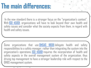 In the new standard there is a stronger focus on the “organization’s context".
With ISO 45001, organizations will have to look beyond their own health and
safety issues and consider what the society expects from them, in regard with
health and safety issues.
Some organizations that use OHSAS 18001 delegate health and safety
responsibilities to a safety manager, rather than integrating the system into the
organization’s operations. ISO 45001 requires the incorporation of health and
safety aspects in the overall management system of the organization, thus
driving top management to have a stronger leadership role with respect to the
OH&S management system.
The main differences:
 