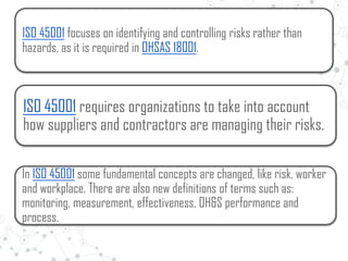 ISO 45001 focuses on identifying and controlling risks rather than
hazards, as it is required in OHSAS 18001.
ISO 45001 requires organizations to take into account
how suppliers and contractors are managing their risks.
In ISO 45001 some fundamental concepts are changed, like risk, worker
and workplace. There are also new definitions of terms such as:
monitoring, measurement, effectiveness, OH&S performance and
process.
 