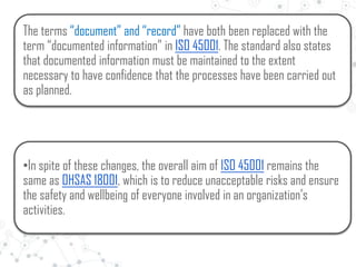 The terms “document” and “record” have both been replaced with the
term “documented information” in ISO 45001. The standard also states
that documented information must be maintained to the extent
necessary to have confidence that the processes have been carried out
as planned.
•In spite of these changes, the overall aim of ISO 45001 remains the
same as OHSAS 18001, which is to reduce unacceptable risks and ensure
the safety and wellbeing of everyone involved in an organization’s
activities.
 
