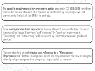The specific requirements for preventive action present in ISO 9001:2008 have been
removed in the new standard. This decision was motivated by the perspective that
prevention is the task of the QMS in its entirety.
Some concepts have been replaced in the new standard, such as the term “product”
is replaced by “goods & services” and “continual” by “continual improvement.
”Purchasing” and “outsourcing” will be replaced by “external provision of goods and
services”.
The new standard also eliminates any reference to a “Management
Representative”. Instead, management duties and responsibilities can now be assigned
directly to top management (to one person in particular or to many)
 