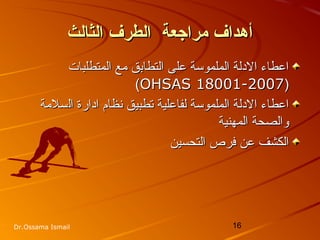 16Dr.Ossama Ismail
‫الثالث‬ ‫الطرف‬ ‫مراجعة‬ ‫أدهداف‬‫الثالث‬ ‫الطرف‬ ‫مراجعة‬ ‫أدهداف‬
‫المتطلبات‬ ‫مع‬ ‫التطابق‬ ‫على‬ ‫الملموسة‬ ‫الدلة‬ ‫اعطاء‬‫المتطلبات‬ ‫مع‬ ‫التطابق‬ ‫على‬ ‫الملموسة‬ ‫الدلة‬ ‫اعطاء‬
))OHSAS 18001-2007OHSAS 18001-2007((
‫ادارة‬ ‫نظام‬ ‫تطبيق‬ ‫لفاعلية‬ ‫الملموسة‬ ‫الدلة‬ ‫اعطاء‬‫ادارة‬ ‫نظام‬ ‫تطبيق‬ ‫لفاعلية‬ ‫الملموسة‬ ‫الدلة‬ ‫اعطاء‬‫ال‬‫ال‬‫سلمة‬‫سلمة‬
‫المهنية‬ ‫والصحة‬‫المهنية‬ ‫والصحة‬
‫التحسين‬ ‫فرص‬ ‫عن‬ ‫الكشف‬‫التحسين‬ ‫فرص‬ ‫عن‬ ‫الكشف‬
 
