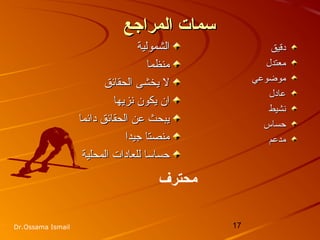 17Dr.Ossama Ismail
‫المراجع‬ ‫سمات‬‫المراجع‬ ‫سمات‬
‫الشمولية‬‫الشمولية‬
‫منظما‬‫منظما‬
‫الحقائق‬ ‫يخشى‬ ‫ل‬‫الحقائق‬ ‫يخشى‬ ‫ل‬
‫نزيها‬ ‫يكون‬ ‫ان‬‫نزيها‬ ‫يكون‬ ‫ان‬
‫دائما‬ ‫الحقائق‬ ‫عن‬ ‫يبحث‬‫دائما‬ ‫الحقائق‬ ‫عن‬ ‫يبحث‬
‫جيدا‬ ‫منصتا‬‫جيدا‬ ‫منصتا‬
‫المحلية‬ ‫للعادات‬ ‫حساسا‬‫المحلية‬ ‫للعادات‬ ‫حساسا‬
‫دقيق‬‫دقيق‬
‫معتدل‬‫معتدل‬
‫موضوعي‬‫موضوعي‬
‫عادل‬‫عادل‬
‫نشيط‬‫نشيط‬
‫حساس‬‫حساس‬
‫مدعم‬‫مدعم‬
‫محترف‬
 