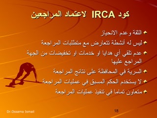 18Dr.Ossama Ismail
‫كود‬‫كود‬IRCAIRCA‫المراجعين‬ ‫لتعتماد‬‫المراجعين‬ ‫لتعتماد‬
‫النحياز‬ ‫وعدم‬ ‫الثقة‬‫النحياز‬ ‫وعدم‬ ‫الثقة‬
‫المراجعة‬ ‫متطلبات‬ ‫مع‬ ‫تتعارض‬ ‫أنشطة‬ ‫له‬ ‫ليس‬‫المراجعة‬ ‫متطلبات‬ ‫مع‬ ‫تتعارض‬ ‫أنشطة‬ ‫له‬ ‫ليس‬
‫الجهة‬ ‫من‬ ‫تخفيضات‬ ‫او‬ ‫خدمات‬ ‫او‬ ‫هدايا‬ ‫أي‬ ‫تلقي‬ ‫عدم‬‫الجهة‬ ‫من‬ ‫تخفيضات‬ ‫او‬ ‫خدمات‬ ‫او‬ ‫هدايا‬ ‫أي‬ ‫تلقي‬ ‫عدم‬
‫عليها‬ ‫المراجع‬‫عليها‬ ‫المراجع‬
‫المراجعة‬ ‫نتائج‬ ‫على‬ ‫المحافظة‬ ‫في‬ ‫السرية‬‫المراجعة‬ ‫نتائج‬ ‫على‬ ‫المحافظة‬ ‫في‬ ‫السرية‬
‫المراجعة‬ ‫عمليات‬ ‫في‬ ‫المسبق‬ ‫الحكم‬ ‫يستخدم‬ ‫ل‬‫المراجعة‬ ‫عمليات‬ ‫في‬ ‫المسبق‬ ‫الحكم‬ ‫يستخدم‬ ‫ل‬
‫المراجعة‬ ‫عمليات‬ ‫تنفيذ‬ ‫في‬ ‫تماما‬ ‫متعاون‬‫المراجعة‬ ‫عمليات‬ ‫تنفيذ‬ ‫في‬ ‫تماما‬ ‫متعاون‬
 