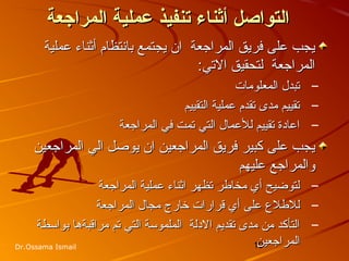 19Dr.Ossama Ismail
‫المراجعة‬ ‫تعملية‬ ‫تنفيذ‬ ‫أثناء‬ ‫التواصل‬‫المراجعة‬ ‫تعملية‬ ‫تنفيذ‬ ‫أثناء‬ ‫التواصل‬
‫عملية‬ ‫أثناء‬ ‫بانتظام‬ ‫يجتمع‬ ‫ان‬ ‫المراجعة‬ ‫فريق‬ ‫على‬ ‫يجب‬‫عملية‬ ‫أثناء‬ ‫بانتظام‬ ‫يجتمع‬ ‫ان‬ ‫المراجعة‬ ‫فريق‬ ‫على‬ ‫يجب‬
‫التي‬ ‫لتحقيق‬ ‫المراجعة‬‫التي‬ ‫لتحقيق‬ ‫المراجعة‬::
–‫المعلومات‬ ‫تبدل‬‫المعلومات‬ ‫تبدل‬
–‫التقييم‬ ‫عملية‬ ‫تقدم‬ ‫مدى‬ ‫تقييم‬‫التقييم‬ ‫عملية‬ ‫تقدم‬ ‫مدى‬ ‫تقييم‬
–‫المراجعة‬ ‫في‬ ‫تمت‬ ‫التي‬ ‫للعمال‬ ‫تقييم‬ ‫اعادة‬‫المراجعة‬ ‫في‬ ‫تمت‬ ‫التي‬ ‫للعمال‬ ‫تقييم‬ ‫اعادة‬
‫ان‬ ‫المراجعين‬ ‫فريق‬ ‫كبير‬ ‫على‬ ‫يجب‬‫ان‬ ‫المراجعين‬ ‫فريق‬ ‫كبير‬ ‫على‬ ‫يجب‬‫الي‬ ‫يوصل‬‫الي‬ ‫يوصل‬‫المراجعين‬‫المراجعين‬
‫عليهم‬ ‫والمراجع‬‫عليهم‬ ‫والمراجع‬
–‫المراجعة‬ ‫عملية‬ ‫اثناء‬ ‫تظهر‬ ‫مخاطر‬ ‫أي‬ ‫لتوضيح‬‫المراجعة‬ ‫عملية‬ ‫اثناء‬ ‫تظهر‬ ‫مخاطر‬ ‫أي‬ ‫لتوضيح‬
–‫المراجعة‬ ‫مجال‬ ‫خارج‬ ‫قرارات‬ ‫أي‬ ‫على‬ ‫للطل ع‬‫المراجعة‬ ‫مجال‬ ‫خارج‬ ‫قرارات‬ ‫أي‬ ‫على‬ ‫للطل ع‬
–‫بواسطة‬ ‫مراقبةها‬ ‫تم‬ ‫التي‬ ‫الملموسة‬ ‫الدلة‬ ‫تقديم‬ ‫مدى‬ ‫من‬ ‫التأكد‬‫بواسطة‬ ‫مراقبةها‬ ‫تم‬ ‫التي‬ ‫الملموسة‬ ‫الدلة‬ ‫تقديم‬ ‫مدى‬ ‫من‬ ‫التأكد‬
‫المراجعين‬‫المراجعين‬
 