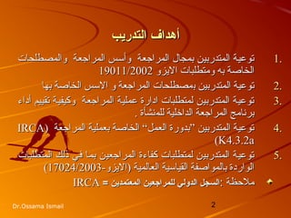 2Dr.Ossama Ismail
‫التدريب‬ ‫أهداف‬‫التدريب‬ ‫أهداف‬
1.1.‫والمصطلحات‬ ‫المراجعة‬ ‫وأسس‬ ‫المراجعة‬ ‫بمجال‬ ‫المتدربين‬ ‫توعية‬‫والمصطلحات‬ ‫المراجعة‬ ‫وأسس‬ ‫المراجعة‬ ‫بمجال‬ ‫المتدربين‬ ‫توعية‬
‫الزيزو‬ ‫ومتطلبات‬ ‫به‬ ‫الخاصة‬‫الزيزو‬ ‫ومتطلبات‬ ‫به‬ ‫الخاصة‬19011/200219011/2002
2.2.‫المتدربين‬ ‫توعية‬‫المتدربين‬ ‫توعية‬‫ب‬‫ب‬‫مصطلحات‬‫مصطلحات‬‫بها‬ ‫الخاصة‬ ‫السس‬ ‫و‬ ‫المراجعة‬‫بها‬ ‫الخاصة‬ ‫السس‬ ‫و‬ ‫المراجعة‬
3.3.‫أداء‬ ‫تقييم‬ ‫وكيفية‬ ‫المراجعة‬ ‫عملية‬ ‫ادارة‬ ‫لمتطلبات‬ ‫المتدربين‬ ‫توعية‬‫أداء‬ ‫تقييم‬ ‫وكيفية‬ ‫المراجعة‬ ‫عملية‬ ‫ادارة‬ ‫لمتطلبات‬ ‫المتدربين‬ ‫توعية‬
‫للم‬ ‫الداخلية‬ ‫المراجعة‬ ‫برنامج‬‫للم‬ ‫الداخلية‬ ‫المراجعة‬ ‫برنامج‬‫نشأة‬‫نشأة‬..
4.4.) ‫المراجعة‬ ‫بعملية‬ ‫الخاصة‬ “‫العمل‬ ‫”بدورة‬ ‫المتدربين‬ ‫توعية‬) ‫المراجعة‬ ‫بعملية‬ ‫الخاصة‬ “‫العمل‬ ‫”بدورة‬ ‫المتدربين‬ ‫توعية‬IRCAIRCA
K4.3.2aK4.3.2a((
5.5.‫المتطلبات‬ ‫ذلك‬ ‫في‬ ‫بما‬ ‫المراجعين‬ ‫كفاءة‬ ‫لمتطلبات‬ ‫المتدربين‬ ‫توعية‬‫المتطلبات‬ ‫ذلك‬ ‫في‬ ‫بما‬ ‫المراجعين‬ ‫كفاءة‬ ‫لمتطلبات‬ ‫المتدربين‬ ‫توعية‬
-‫)الزيزو‬ ‫العالمية‬ ‫القياسية‬ ‫بالمواصفة‬ ‫الواردة‬-‫)الزيزو‬ ‫العالمية‬ ‫القياسية‬ ‫بالمواصفة‬ ‫الواردة‬17024/200317024/2003((
: ‫ملظحظة‬: ‫ملظحظة‬‫المعتمدين‬ ‫للمراجعين‬ ‫الدولي‬ ‫السجل‬‫المعتمدين‬ ‫للمراجعين‬ ‫الدولي‬ ‫السجل‬==IRCAIRCA
 