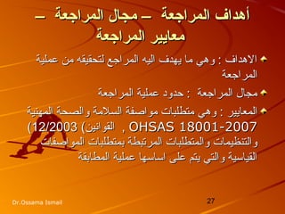27Dr.Ossama Ismail
– ‫المراجعة‬ ‫مجال‬ – ‫المراجعة‬ ‫أدهداف‬– ‫المراجعة‬ ‫مجال‬ – ‫المراجعة‬ ‫أدهداف‬
‫المراجعة‬ ‫معايير‬‫المراجعة‬ ‫معايير‬
‫عملية‬ ‫من‬ ‫لتحقيقه‬ ‫المراجع‬ ‫اليه‬ ‫يهدف‬ ‫ما‬ ‫وهي‬ : ‫الهداف‬‫عملية‬ ‫من‬ ‫لتحقيقه‬ ‫المراجع‬ ‫اليه‬ ‫يهدف‬ ‫ما‬ ‫وهي‬ : ‫الهداف‬
‫المراجعة‬‫المراجعة‬
‫المراجعة‬ ‫عملية‬ ‫حدود‬ : ‫المراجعة‬ ‫مجال‬‫المراجعة‬ ‫عملية‬ ‫حدود‬ : ‫المراجعة‬ ‫مجال‬
‫وهي‬ : ‫المعايير‬‫وهي‬ : ‫المعايير‬‫المهنية‬ ‫والصحة‬ ‫السلمة‬ ‫مواصفة‬ ‫متطلبات‬‫المهنية‬ ‫والصحة‬ ‫السلمة‬ ‫مواصفة‬ ‫متطلبات‬
OHSAS 18001-2007OHSAS 18001-2007,,‫القوانين‬‫القوانين‬((12/200312/2003((
‫المواصفات‬ ‫بمتطلبات‬ ‫المرتبطة‬ ‫والمتطلبات‬ ‫والتنظيمات‬‫المواصفات‬ ‫بمتطلبات‬ ‫المرتبطة‬ ‫والمتطلبات‬ ‫والتنظيمات‬
‫المطابقة‬ ‫عملية‬ ‫اساسها‬ ‫على‬ ‫يتم‬ ‫والتي‬ ‫القياسية‬‫المطابقة‬ ‫عملية‬ ‫اساسها‬ ‫على‬ ‫يتم‬ ‫والتي‬ ‫القياسية‬
 