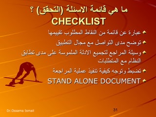31Dr.Ossama Ismail
‫الئسئلة‬ ‫قائمة‬ ‫هي‬ ‫ما‬‫الئسئلة‬ ‫قائمة‬ ‫هي‬ ‫ما‬(‫)التحقق‬(‫)التحقق‬‫؟‬‫؟‬
CHECKLISTCHECKLIST
‫عن‬ ‫عبارة‬‫عن‬ ‫عبارة‬‫ق‬‫ق‬‫تقييمها‬ ‫المطلوب‬ ‫النقاط‬ ‫من‬ ‫ائمة‬‫تقييمها‬ ‫المطلوب‬ ‫النقاط‬ ‫من‬ ‫ائمة‬
‫التطبيق‬ ‫مجال‬ ‫مع‬ ‫التواصل‬ ‫مدى‬ ‫توضح‬‫التطبيق‬ ‫مجال‬ ‫مع‬ ‫التواصل‬ ‫مدى‬ ‫توضح‬
‫تطابق‬ ‫مدى‬ ‫على‬ ‫الملموسة‬ ‫الدلة‬ ‫لتجميع‬ ‫المراجع‬ ‫وسيلة‬‫تطابق‬ ‫مدى‬ ‫على‬ ‫الملموسة‬ ‫الدلة‬ ‫لتجميع‬ ‫المراجع‬ ‫وسيلة‬
‫المتطلبات‬ ‫مع‬ ‫النظام‬‫المتطلبات‬ ‫مع‬ ‫النظام‬
‫المراجعة‬ ‫عملية‬ ‫تنفيذ‬ ‫كيفية‬ ‫وتوجه‬ ‫تضبط‬‫المراجعة‬ ‫عملية‬ ‫تنفيذ‬ ‫كيفية‬ ‫وتوجه‬ ‫تضبط‬
STAND ALONE DOCUMENTSTAND ALONE DOCUMENT
 
