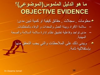 38Dr.Ossama Ismail
‫الملموس‬ ‫الدليل‬ ‫هو‬ ‫ما‬‫الملموس‬ ‫الدليل‬ ‫هو‬ ‫ما‬(‫)الموضوعى‬(‫)الموضوعى‬‫؟‬‫؟‬
OBJECTIVE EVIDENCEOBJECTIVE EVIDENCE
‫كمية‬ ‫او‬ ‫كيفية‬ ‫حقائق‬ , ‫سجلت‬ , ‫معلومات‬‫كمية‬ ‫او‬ ‫كيفية‬ ‫حقائق‬ , ‫سجلت‬ , ‫معلومات‬:‫مدى‬ ‫تبين‬:‫مدى‬ ‫تبين‬
–‫سلمة‬‫سلمة‬‫ا‬‫ا‬‫والمعدات‬ ‫العمل‬ ‫وبيئة‬ ‫لفراد‬‫والمعدات‬ ‫العمل‬ ‫وبيئة‬ ‫لفراد‬‫ال‬ ‫و‬‫ال‬ ‫و‬‫وفاء‬‫وفاء‬‫با‬‫با‬.‫لمتطلبات‬.‫لمتطلبات‬
–‫مدى‬‫مدى‬‫و‬ ‫تواجد‬‫و‬ ‫تواجد‬‫ال‬ ‫سلمة‬ ‫إدارة‬ ‫نظام‬ ‫تطبيق‬ ‫فاعلية‬‫ال‬ ‫سلمة‬ ‫إدارة‬ ‫نظام‬ ‫تطبيق‬ ‫فاعلية‬‫والصحة‬ ‫سلمة‬‫والصحة‬ ‫سلمة‬
‫المهنية‬‫المهنية‬..
‫منها‬ ‫التحقق‬ ‫يجب‬ ‫والتي‬ ‫الملحظات‬ ‫على‬ ‫ذلك‬ ‫ويبنى‬‫منها‬ ‫التحقق‬ ‫يجب‬ ‫والتي‬ ‫الملحظات‬ ‫على‬ ‫ذلك‬ ‫ويبنى‬
.‫تامة‬ ‫بإستقللية‬.‫تامة‬ ‫بإستقللية‬
 