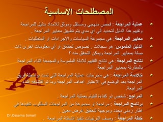 4Dr.Ossama Ismail
‫ال‬‫ال‬‫مصطلحات‬‫مصطلحات‬‫الساسية‬‫الساسية‬
‫المراجعة‬ ‫عملية‬‫المراجعة‬ ‫عملية‬‫ومستقل‬ ‫منهجي‬ ‫فحص‬ :‫ومستقل‬ ‫منهجي‬ ‫فحص‬ :‫للمراجعة‬ ‫بدليل‬ ‫للمداد‬ ‫وموثق‬‫للمراجعة‬ ‫بدليل‬ ‫للمداد‬ ‫وموثق‬
‫المراجعة‬ ‫معازيير‬ ‫تطبيق‬ ‫زيتم‬ ‫مدي‬ ‫اي‬ ‫الي‬ ‫لتحدزيد‬ ‫الدليل‬ ‫هذا‬ ‫وتقييم‬‫المراجعة‬ ‫معازيير‬ ‫تطبيق‬ ‫زيتم‬ ‫مدي‬ ‫اي‬ ‫الي‬ ‫لتحدزيد‬ ‫الدليل‬ ‫هذا‬ ‫وتقييم‬..
‫المراجعة‬ ‫معايير‬‫المراجعة‬ ‫معايير‬‫وا‬ ‫السياسات‬ ‫مجموعة‬ ‫هي‬ :‫وا‬ ‫السياسات‬ ‫مجموعة‬ ‫هي‬ :‫ل‬‫ل‬‫المتطلبات‬ ‫او‬ ‫جراءات‬‫المتطلبات‬ ‫او‬ ‫جراءات‬..
‫الملموس‬ ‫الدليل‬‫الملموس‬ ‫الدليل‬‫ه‬ :‫ه‬ :‫و‬‫و‬‫سجلت‬‫سجلت‬‫لحقائق‬ ‫نصوص‬ ,‫لحقائق‬ ‫نصوص‬ ,‫ذات‬ ‫اخرى‬ ‫معلومات‬ ‫أي‬ ‫او‬‫ذات‬ ‫اخرى‬ ‫معلومات‬ ‫أي‬ ‫او‬
‫المراجعة‬ ‫بمعازيير‬ ‫صلة‬‫المراجعة‬ ‫بمعازيير‬ ‫صلة‬‫؟‬ ‫منه‬ ‫التحقق‬ ‫وزيمكن‬‫؟‬ ‫منه‬ ‫التحقق‬ ‫وزيمكن‬
‫المراجعة‬ ‫نتائج‬‫المراجعة‬ ‫نتائج‬‫المراجعة‬ ‫اثناء‬ ‫والمجمعة‬ ‫الملموسة‬ ‫للدلة‬ ‫التقييم‬ ‫نتائج‬ ‫هي‬ :‫المراجعة‬ ‫اثناء‬ ‫والمجمعة‬ ‫الملموسة‬ ‫للدلة‬ ‫التقييم‬ ‫نتائج‬ ‫هي‬ :
‫بال‬‫بال‬‫م‬‫م‬‫المراجعة‬ ‫بمعازيير‬ ‫قارنة‬‫المراجعة‬ ‫بمعازيير‬ ‫قارنة‬..
‫خلصة‬‫خلصة‬‫المراجعة‬‫المراجعة‬‫هي‬ :‫هي‬ :‫م‬‫م‬‫خرج‬‫خرج‬‫ات‬‫ات‬‫فرزيق‬ ‫بواسطة‬ ‫تمت‬ ‫التي‬ ‫المراجعة‬ ‫عملية‬‫فرزيق‬ ‫بواسطة‬ ‫تمت‬ ‫التي‬ ‫المراجعة‬ ‫عملية‬
‫العتبار‬ ‫في‬ ‫الوضع‬ ‫بعد‬ ‫المراجعة‬‫العتبار‬ ‫في‬ ‫الوضع‬ ‫بعد‬ ‫المراجعة‬‫و‬ ‫المراجعة‬ ‫اهداف‬‫و‬ ‫المراجعة‬ ‫اهداف‬‫اكتشاف‬ ‫تم‬ ‫ما‬‫اكتشاف‬ ‫تم‬ ‫ما‬‫ه‬‫ه‬‫اثناء‬‫اثناء‬
.‫المراجعة‬.‫المراجعة‬
‫المراجع‬‫المراجع‬. ‫المراجعة‬ ‫بعملية‬ ‫للقيام‬ ‫كفاءة‬ ‫ذو‬ ‫شخص‬ :. ‫المراجعة‬ ‫بعملية‬ ‫للقيام‬ ‫كفاءة‬ ‫ذو‬ ‫شخص‬ :
‫المراجعة‬ ‫برنامج‬‫المراجعة‬ ‫برنامج‬::‫او‬ ‫مراجعة‬‫او‬ ‫مراجعة‬‫من‬ ‫مجموعة‬‫من‬ ‫مجموعة‬‫ا‬‫ا‬‫لمراجع‬‫لمراجع‬‫ات‬‫ات‬‫في‬ ‫تنفيذها‬ ‫المطلوب‬‫في‬ ‫تنفيذها‬ ‫المطلوب‬
‫محدد‬ ‫زمني‬ ‫اطار‬‫محدد‬ ‫زمني‬ ‫اطار‬. ‫معين‬ ‫غرض‬ ‫لتحقيق‬ ‫وموجهة‬. ‫معين‬ ‫غرض‬ ‫لتحقيق‬ ‫وموجهة‬
‫المراجعة‬ ‫خطة‬‫المراجعة‬ ‫خطة‬. ‫المراجعة‬ ‫انشطة‬ ‫تنفيذ‬ ‫الترتيبات‬ ‫وصف‬ :. ‫المراجعة‬ ‫انشطة‬ ‫تنفيذ‬ ‫الترتيبات‬ ‫وصف‬ :
 