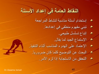 40Dr.Ossama Ismail
‫الئسئلة‬ ‫إعداد‬ ‫في‬ ‫العامة‬ ‫النقاط‬‫الئسئلة‬ ‫إعداد‬ ‫في‬ ‫العامة‬ ‫النقاط‬
‫المراجعة‬ ‫لنشاط‬ ‫مناسبة‬ ‫أسئلة‬ ‫إستخدام‬‫المراجعة‬ ‫لنشاط‬ ‫مناسبة‬ ‫أسئلة‬ ‫إستخدام‬
.‫إعدادها‬ ‫في‬ ‫منطقي‬ ‫مفهوم‬ ‫تبني‬.‫إعدادها‬ ‫في‬ ‫منطقي‬ ‫مفهوم‬ ‫تبني‬
.‫طبيعي‬ ‫تسلسل‬ ‫إتباع‬.‫طبيعي‬ ‫تسلسل‬ ‫إتباع‬
.‫يقال‬ ‫لما‬ ‫الجيد‬ ‫الستماع‬.‫يقال‬ ‫لما‬ ‫الجيد‬ ‫الستماع‬
.‫التنفيذ‬ ‫أثناء‬ ‫المناسب‬ ‫الهدوء‬ ‫على‬ ‫العتماد‬.‫التنفيذ‬ ‫أثناء‬ ‫المناسب‬ ‫الهدوء‬ ‫على‬ ‫العتماد‬
.‫ضروريا‬ ‫كان‬ ‫كلما‬ ‫التوضيح‬ ‫عن‬ ‫البحث‬.‫ضروريا‬ ‫كان‬ ‫كلما‬ ‫التوضيح‬ ‫عن‬ ‫البحث‬
‫ال‬ ‫من‬ ‫التحقق‬‫ال‬ ‫من‬ ‫التحقق‬‫استجابة‬‫استجابة‬.‫المر‬ ‫لزم‬ ‫إذا‬.‫المر‬ ‫لزم‬ ‫إذا‬
 