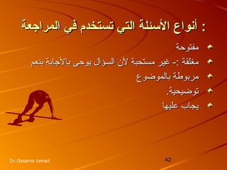 42Dr.Ossama Ismail
‫المراجعة‬ ‫في‬ ‫تستخدم‬ ‫التي‬ ‫الئسئلة‬ ‫أشنواع‬‫المراجعة‬ ‫في‬ ‫تستخدم‬ ‫التي‬ ‫الئسئلة‬ ‫أشنواع‬ ::
‫مفتوحة‬‫مفتوحة‬
‫مغلقة‬‫مغلقة‬‫بنعم‬ ‫بالجابة‬ ‫يوحى‬ ‫السؤال‬ ‫لن‬ ‫مستحبة‬ ‫غير‬ -:‫بنعم‬ ‫بالجابة‬ ‫يوحى‬ ‫السؤال‬ ‫لن‬ ‫مستحبة‬ ‫غير‬ -:
‫بالموضوع‬ ‫مربوطة‬‫بالموضوع‬ ‫مربوطة‬
.‫توضيحية‬.‫توضيحية‬
‫عليها‬ ‫يجاب‬‫عليها‬ ‫يجاب‬
 