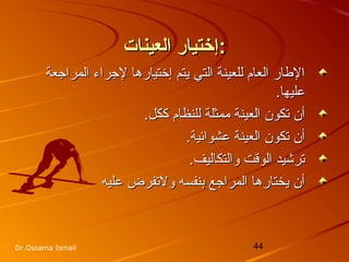 44Dr.Ossama Ismail
‫العينات‬ ‫إختيار‬‫العينات‬ ‫إختيار‬::
‫المراجعة‬ ‫لجراء‬ ‫إختيارها‬ ‫يتم‬ ‫التي‬ ‫للعينة‬ ‫العام‬ ‫الاطار‬‫المراجعة‬ ‫لجراء‬ ‫إختيارها‬ ‫يتم‬ ‫التي‬ ‫للعينة‬ ‫العام‬ ‫الاطار‬
.‫عليها‬.‫عليها‬
.‫ككل‬ ‫للنظام‬ ‫ممثلة‬ ‫العينة‬ ‫تكون‬ ‫أن‬.‫ككل‬ ‫للنظام‬ ‫ممثلة‬ ‫العينة‬ ‫تكون‬ ‫أن‬
.‫عشوائية‬ ‫العينة‬ ‫تكون‬ ‫أن‬.‫عشوائية‬ ‫العينة‬ ‫تكون‬ ‫أن‬
.‫والتكاليف‬ ‫الوقت‬ ‫ترخشيد‬.‫والتكاليف‬ ‫الوقت‬ ‫ترخشيد‬
‫عليه‬ ‫ولتفرض‬ ‫بنفسه‬ ‫المراجع‬ ‫يختارها‬ ‫أن‬‫عليه‬ ‫ولتفرض‬ ‫بنفسه‬ ‫المراجع‬ ‫يختارها‬ ‫أن‬
 