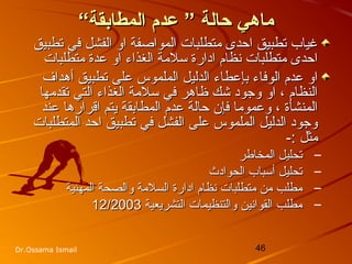 46Dr.Ossama Ismail
“‫المطابقة‬ ‫عدم‬ ” ‫ظحالة‬ ‫ماهي‬“‫المطابقة‬ ‫عدم‬ ” ‫ظحالة‬ ‫ماهي‬
‫تطبيق‬ ‫في‬ ‫الفشل‬ ‫او‬ ‫المواصفة‬ ‫متطلبات‬ ‫احدى‬ ‫تطبيق‬ ‫غياب‬‫تطبيق‬ ‫في‬ ‫الفشل‬ ‫او‬ ‫المواصفة‬ ‫متطلبات‬ ‫احدى‬ ‫تطبيق‬ ‫غياب‬
‫متطلبات‬ ‫عدة‬ ‫او‬ ‫الغذاء‬ ‫سلمة‬ ‫ادارة‬ ‫تنظام‬ ‫متطلبات‬ ‫احدى‬‫متطلبات‬ ‫عدة‬ ‫او‬ ‫الغذاء‬ ‫سلمة‬ ‫ادارة‬ ‫تنظام‬ ‫متطلبات‬ ‫احدى‬
‫أهداف‬ ‫تطبيق‬ ‫على‬ ‫الملموس‬ ‫الدليل‬ ‫بإعطاء‬ ‫الوفاء‬ ‫عدم‬ ‫او‬‫أهداف‬ ‫تطبيق‬ ‫على‬ ‫الملموس‬ ‫الدليل‬ ‫بإعطاء‬ ‫الوفاء‬ ‫عدم‬ ‫او‬
‫تقدمها‬ ‫التي‬ ‫الغذاء‬ ‫سلمة‬ ‫في‬ ‫ظاهر‬ ‫خشك‬ ‫وجود‬ ‫او‬ ، ‫النظام‬‫تقدمها‬ ‫التي‬ ‫الغذاء‬ ‫سلمة‬ ‫في‬ ‫ظاهر‬ ‫خشك‬ ‫وجود‬ ‫او‬ ، ‫النظام‬
‫عند‬ ‫اقرارها‬ ‫يتم‬ ‫المطابقة‬ ‫عدم‬ ‫حالة‬ ‫فإن‬ ‫وعموما‬ ، ‫المنشأة‬‫عند‬ ‫اقرارها‬ ‫يتم‬ ‫المطابقة‬ ‫عدم‬ ‫حالة‬ ‫فإن‬ ‫وعموما‬ ، ‫المنشأة‬
‫المتطلبات‬ ‫احد‬ ‫تطبيق‬ ‫في‬ ‫الفشل‬ ‫على‬ ‫الملموس‬ ‫الدليل‬ ‫وجود‬‫المتطلبات‬ ‫احد‬ ‫تطبيق‬ ‫في‬ ‫الفشل‬ ‫على‬ ‫الملموس‬ ‫الدليل‬ ‫وجود‬
-: ‫مثل‬-: ‫مثل‬
–‫المخااطر‬ ‫تحليل‬‫المخااطر‬ ‫تحليل‬
–‫الحوادث‬ ‫أسباب‬ ‫تحليل‬‫الحوادث‬ ‫أسباب‬ ‫تحليل‬
–‫ادارة‬ ‫تنظام‬ ‫متطلبات‬ ‫من‬ ‫مطلب‬‫ادارة‬ ‫تنظام‬ ‫متطلبات‬ ‫من‬ ‫مطلب‬‫المهنية‬ ‫والصحة‬ ‫السلمة‬‫المهنية‬ ‫والصحة‬ ‫السلمة‬
–‫التشريعية‬ ‫والتنظيمات‬ ‫القواتنين‬ ‫مطلب‬‫التشريعية‬ ‫والتنظيمات‬ ‫القواتنين‬ ‫مطلب‬12/200312/2003
 