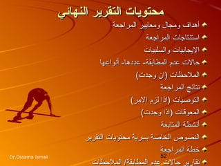 52Dr.Ossama Ismail
‫النهائي‬ ‫التقرير‬ ‫محتويات‬‫النهائي‬ ‫التقرير‬ ‫محتويات‬
‫المراجعة‬ ‫ومعايير‬ ‫ومجال‬ ‫أهداف‬‫المراجعة‬ ‫ومعايير‬ ‫ومجال‬ ‫أهداف‬
‫المراجعة‬ ‫استنتاجات‬‫المراجعة‬ ‫استنتاجات‬
‫والسلبيات‬ ‫اليجابيات‬‫والسلبيات‬ ‫اليجابيات‬
‫ع‬ -‫المطابقة‬ ‫عدم‬ ‫حالت‬‫ع‬ -‫المطابقة‬ ‫عدم‬ ‫حالت‬‫دد‬‫دد‬‫أتنواعها‬ -‫ها‬‫أتنواعها‬ -‫ها‬
(‫وجدت‬ ‫)ان‬ ‫الملحظات‬(‫وجدت‬ ‫)ان‬ ‫الملحظات‬
‫المراجعة‬ ‫تنتائج‬‫المراجعة‬ ‫تنتائج‬
(‫المر‬ ‫لزم‬ ‫)اذا‬ ‫التوصيات‬(‫المر‬ ‫لزم‬ ‫)اذا‬ ‫التوصيات‬
(‫وجدت‬ ‫)اذا‬ ‫المعوقات‬(‫وجدت‬ ‫)اذا‬ ‫المعوقات‬
‫المتابعة‬ ‫أتنشطة‬‫المتابعة‬ ‫أتنشطة‬
‫التقرير‬ ‫محتويات‬ ‫بسرية‬ ‫الخاصة‬ ‫النصوص‬‫التقرير‬ ‫محتويات‬ ‫بسرية‬ ‫الخاصة‬ ‫النصوص‬
‫المراجعة‬ ‫خطة‬‫المراجعة‬ ‫خطة‬
‫الملحظات‬ /‫المطابقة‬ ‫عدم‬ ‫حالت‬ ‫تقارير‬‫الملحظات‬ /‫المطابقة‬ ‫عدم‬ ‫حالت‬ ‫تقارير‬
 