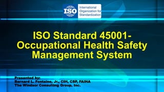 ISO Standard 45001-
Occupational Health Safety
Management System
Presented by:
Bernard L. Fontaine, Jr., CIH, CSP, FAIHA
The Windsor Consulting Group, Inc.
 