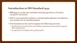 Introduction to ISO Standard 9241
• ISO 9241 is a multi-part standard covering ergonomics of humancomputer interaction.
• 9241 is concerned with usability as a broad quality objective: the ability to
use a product for its intended purpose.
• This Standard can be used to support the following activities:
• specification of overall quality and usability requirements and evaluation against
these requirements
• incorporation of usability into a quality system

 