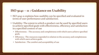 ISO 9241 – 11 : Guidance on Usability
• ISO 9241-11 explains how usability can be specified and evaluated in
terms of user performance and satisfaction.
• Usability: The extent to which a product can be used by specified users
to achieve specified goals with effectiveness, efficiency and satisfaction
in a specified context of use
• Effectiveness : The accuracy and completeness with which users achieve specified
goals.
• Efficiency : The resources expended in relation to the accuracy and completeness
with which users achieve goals.
• Satisfaction : The comfort and acceptability of use

 