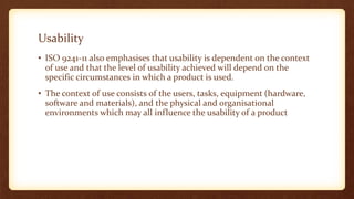Usability
• ISO 9241-11 also emphasises that usability is dependent on the context
of use and that the level of usability achieved will depend on the
specific circumstances in which a product is used.
• The context of use consists of the users, tasks, equipment (hardware,
software and materials), and the physical and organisational
environments which may all influence the usability of a product

 