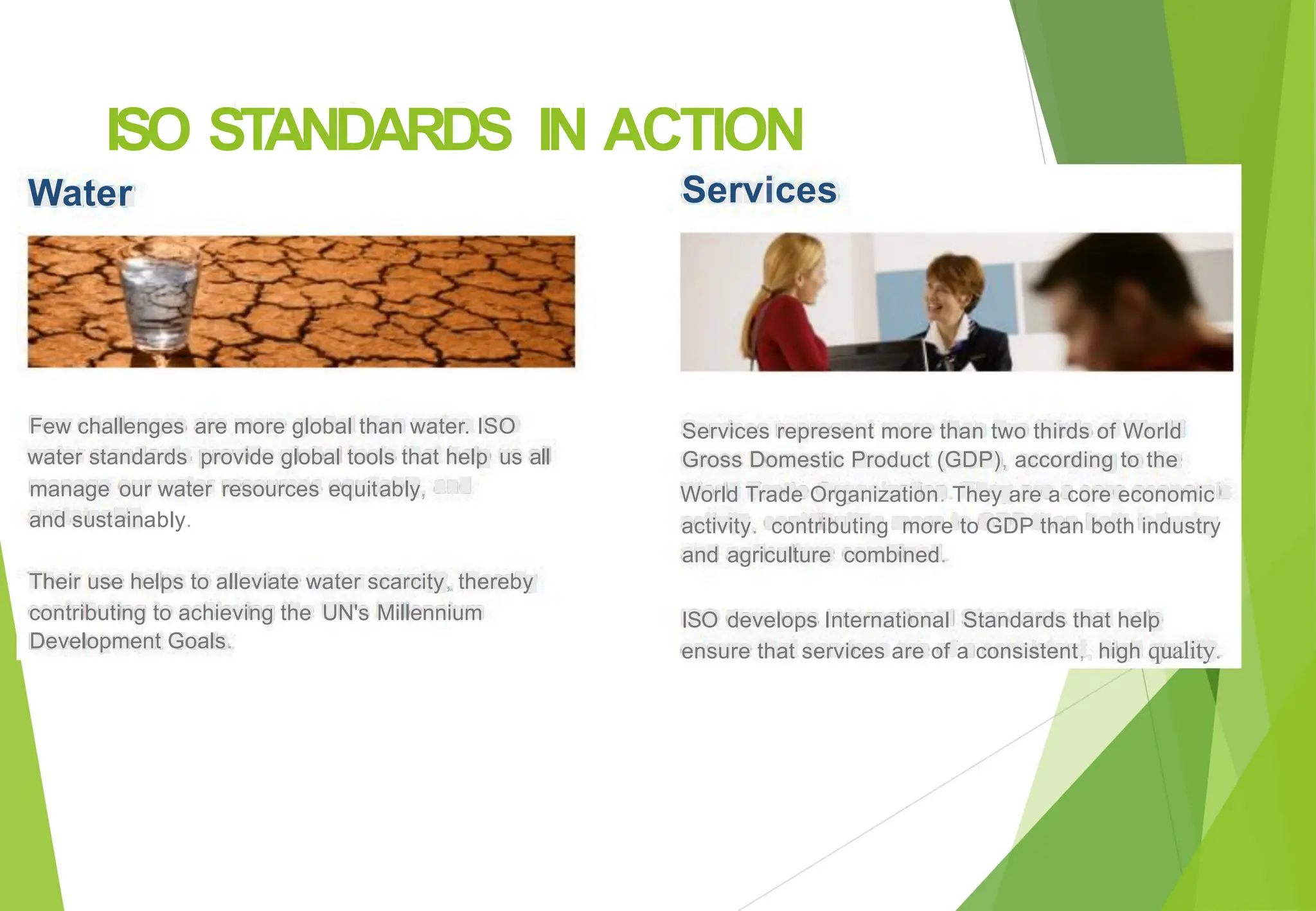 ISO
Water
STANDARDS IN ACTION
Services
Few challenges are more global than water. ISO Services represent more than two thirds of World
Gross Domestic Product (GDP), according to the
World Trade Organization. They are a core economic
activity. contributing more to GDP than both industry
water standards provide global tools that help
manage our water resources equitably,
and sustainably.
us all
and agriculture combined.
Their use helps to alleviate water scarcity, thereby
contributing to achieving the
Development Goals.
UN's Millennium ISO develops International Standards that help
ensure that services are of a consistent, high quality.
 