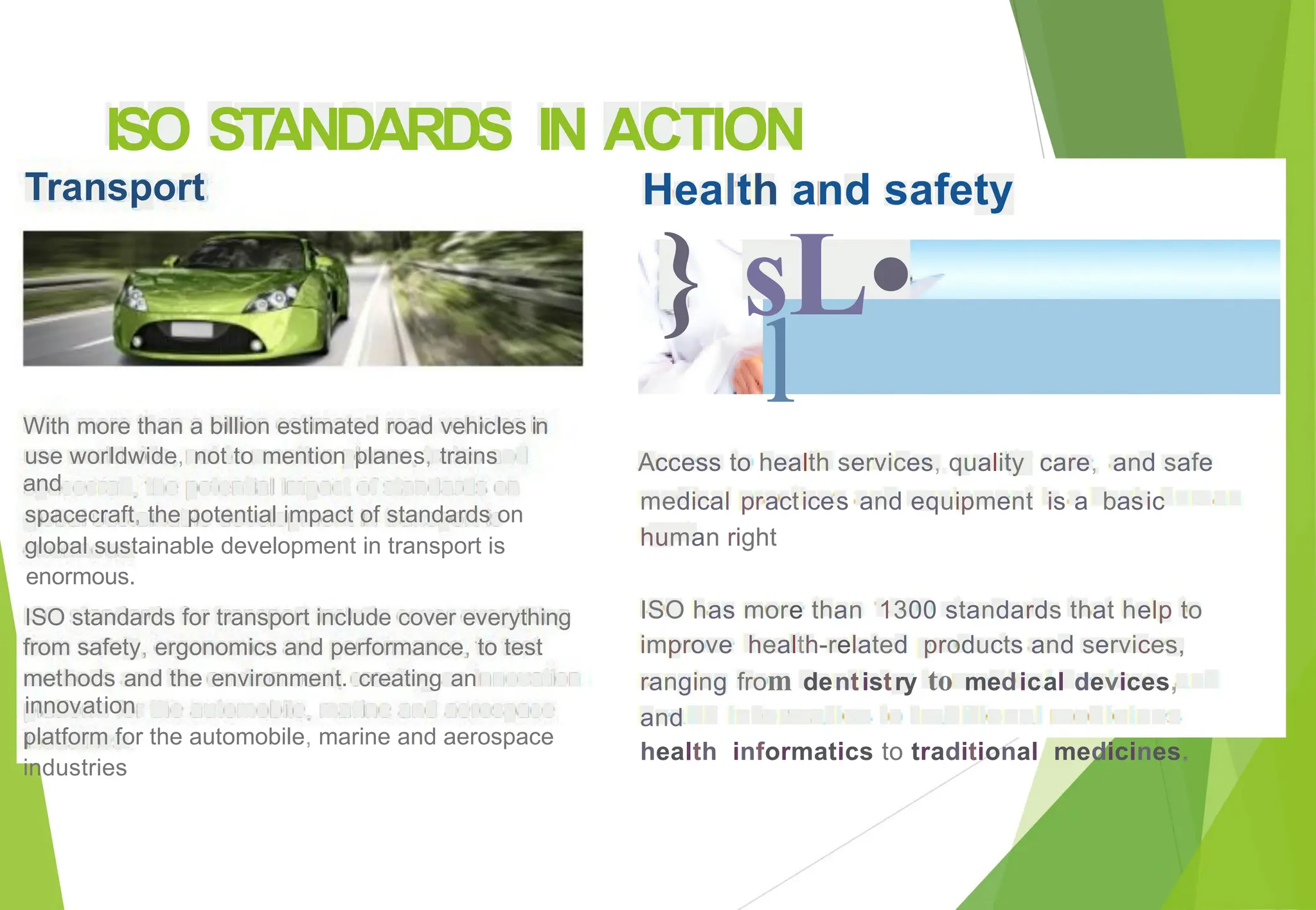 ISO
Transport
STANDARDS IN ACTION
Health and safety
} sL•
l
With more than a billion estimated road vehicles
use worldwide, not to mention planes, trains
and
spacecraft, the potential impact of standards on
global sustainable development in transport is
enormous.
in
Access to health services, quality care, and safe
medical practices and equipment is a basic
human right
ISO has more than 1300 standards that help to
improve health-related products and services,
ranging from dentistry to medical devices,
and
health informatics to traditional medicines.
ISO standards for transport include cover everything
from safety, ergonomics and performance, to test
methods and the environment. creating an
innovation
platform for the automobile, marine and aerospace
industries
 
