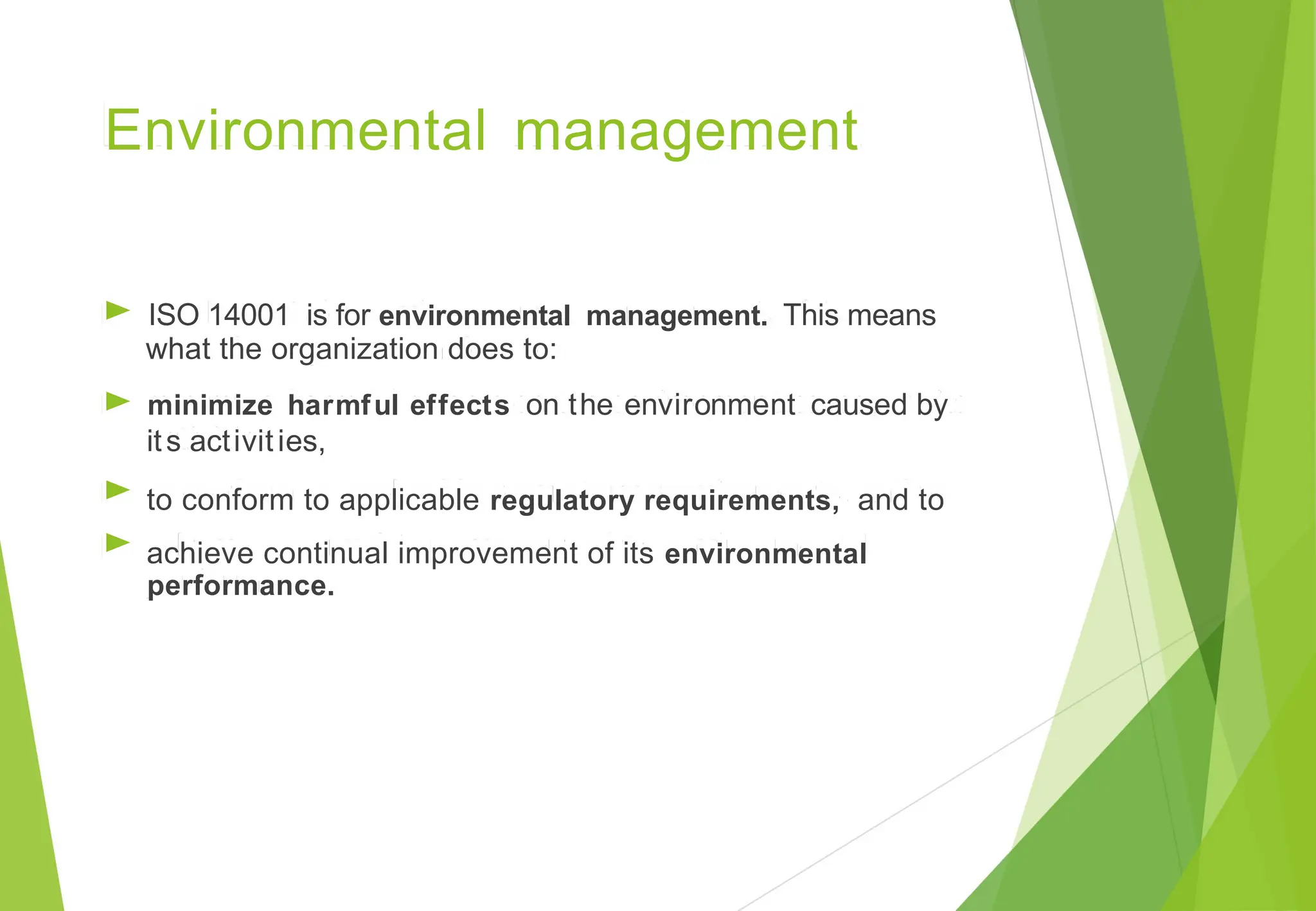 Environmental management
►
►
►
►
ISO 14001 is for environmental management. This means
what the organization does to:
minimize harmful effects on the environment caused by
its activities,
to conform to applicable regulatory requirements, and to
achieve continual improvement of its environmental
performance.
 