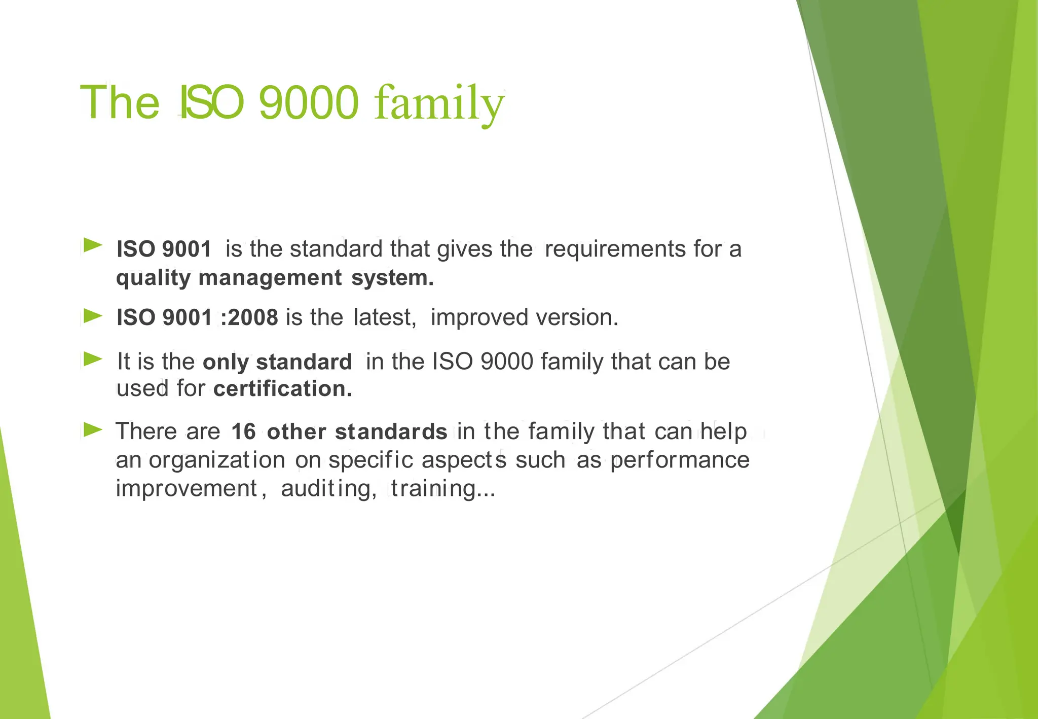 9000 family
The ISO
►
►
►
►
ISO 9001 is the standard that gives the requirements for a
quality management
ISO 9001 :2008 is the
system.
latest, improved version.
It is the only standard in the ISO 9000 family that can be
used for certification.
There are 16 other standards in the family that can help
an organization on specific aspects such as performance
improvement , auditing, training...
 