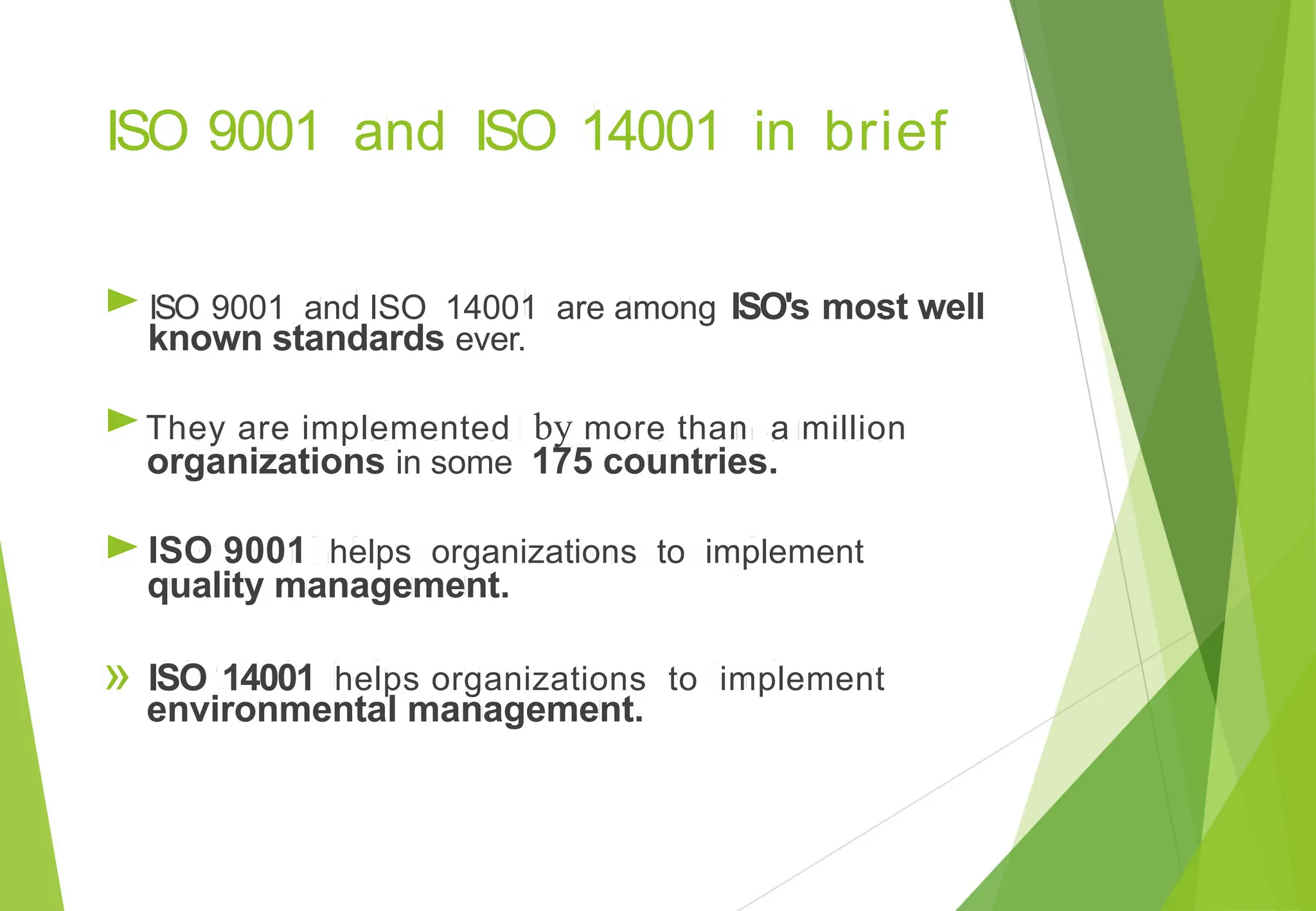ISO 9001 and ISO 14001 in brief
►
►
►
ISO's most well
ISO 9001 and ISO 14001 are among
known standards ever.
They are implemented by more than a million
organizations in some 175 countries.
ISO 9001 helps organizations to implement
quality management.
» ISO 14001 helps organizations to implement
environmental management.
 