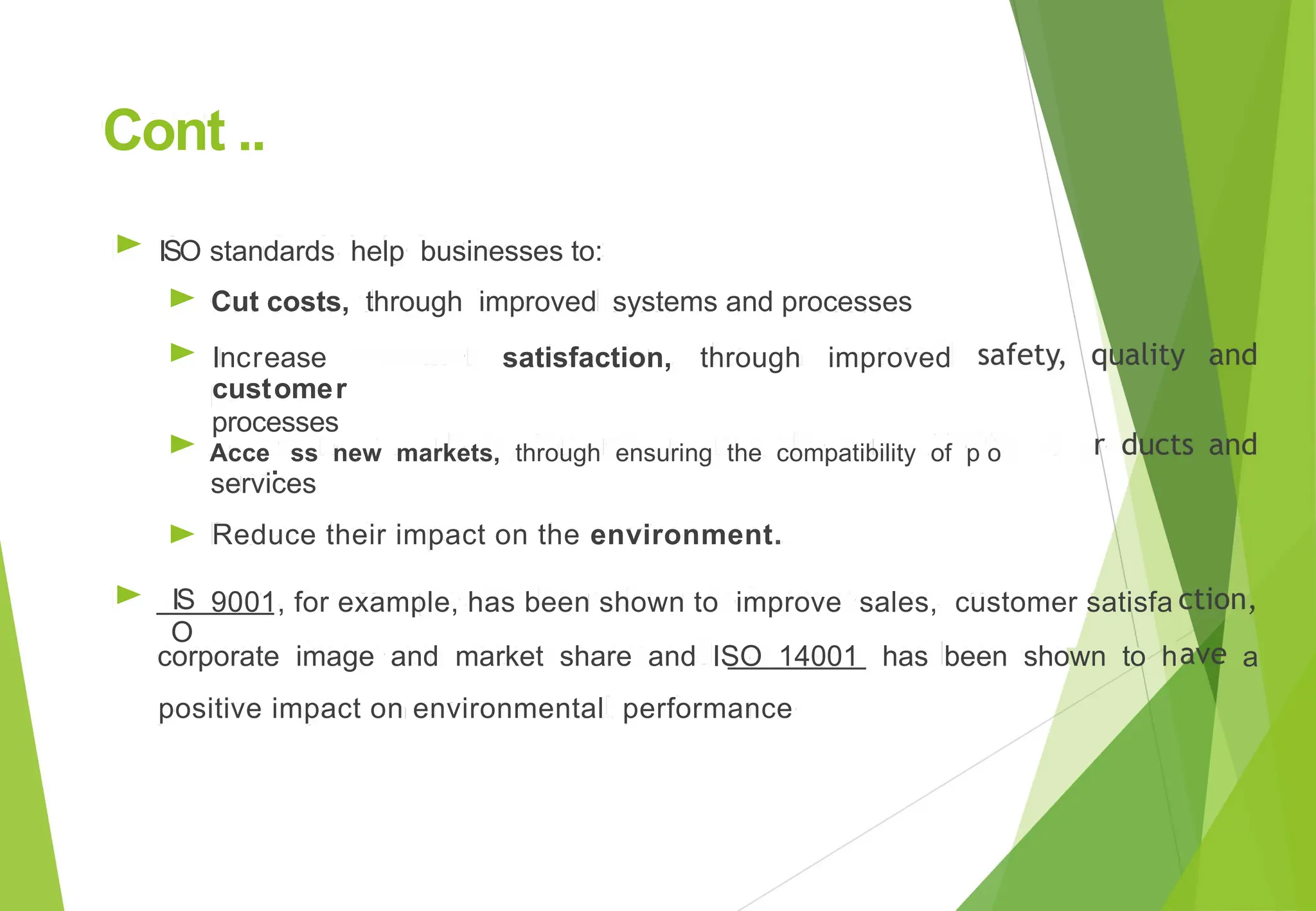 Cont ..
► ISO
►
►
►
►
IS
O
standards help businesses to:
Cut costs, through improved systems and processes
Increase
customer
processes
satisfaction, through improved
Acce
. ss new markets, through ensuring the compatibility of p o
services
Reduce their impact on the environment.
► 9001, for example, has been shown to improve sales, customer satisfa
corporate image and market share and ISO 14001
positive impact on environmental performance
has been shown to h a
 