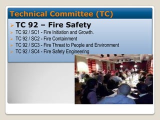 Technical Committee (TC)
 TC





92 – Fire Safety

TC 92 / SC1 - Fire Initiation and Growth.
TC 92 / SC2 - Fire Containment
TC 92 / SC3 - Fire Threat to People and Environment
TC 92 / SC4 - Fire Safety Engineering

 