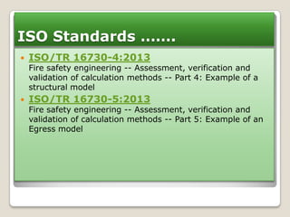 ISO Standards …….


ISO/TR 16730-4:2013

Fire safety engineering -- Assessment, verification and
validation of calculation methods -- Part 4: Example of a
structural model


ISO/TR 16730-5:2013

Fire safety engineering -- Assessment, verification and
validation of calculation methods -- Part 5: Example of an
Egress model

 