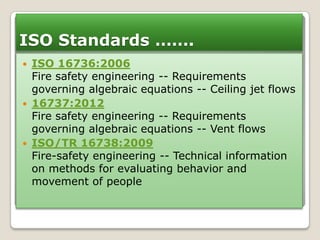 ISO Standards …….






ISO 16736:2006
Fire safety engineering -- Requirements
governing algebraic equations -- Ceiling jet flows
16737:2012
Fire safety engineering -- Requirements
governing algebraic equations -- Vent flows
ISO/TR 16738:2009
Fire-safety engineering -- Technical information
on methods for evaluating behavior and
movement of people

 